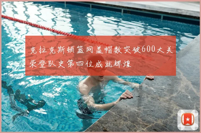 克拉克斯顿篮网盖帽数突破600大关荣登队史第四位成就辉煌