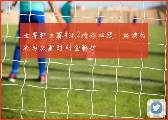 世界杯决赛4比2精彩回顾：经典对决与决胜时刻全解析