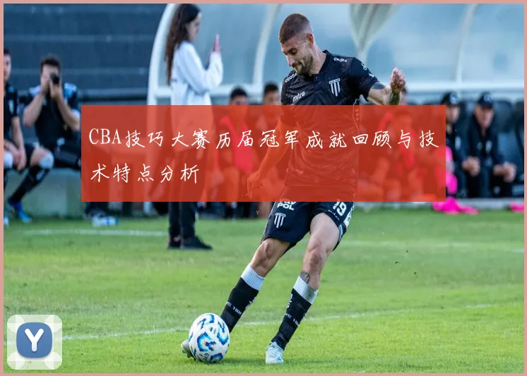 CBA技巧大赛历届冠军成就回顾与技术特点分析