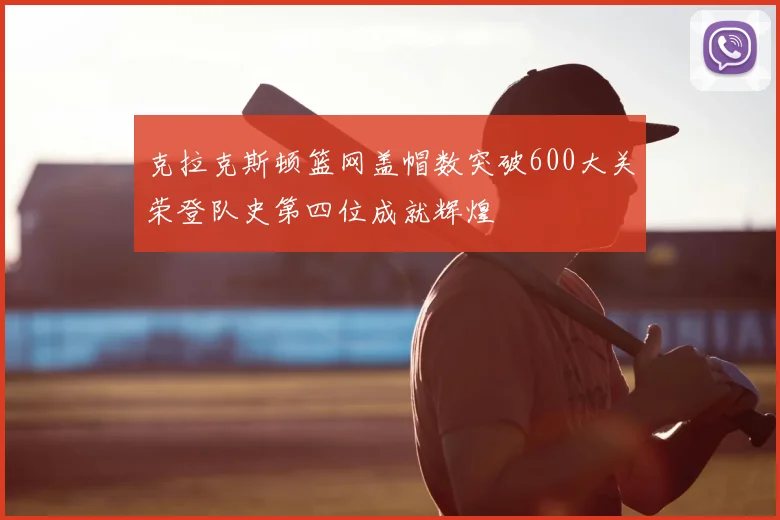 克拉克斯顿篮网盖帽数突破600大关荣登队史第四位成就辉煌