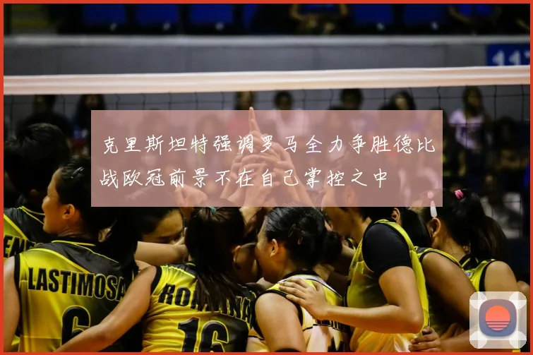 克里斯坦特强调罗马全力争胜德比战欧冠前景不在自己掌控之中