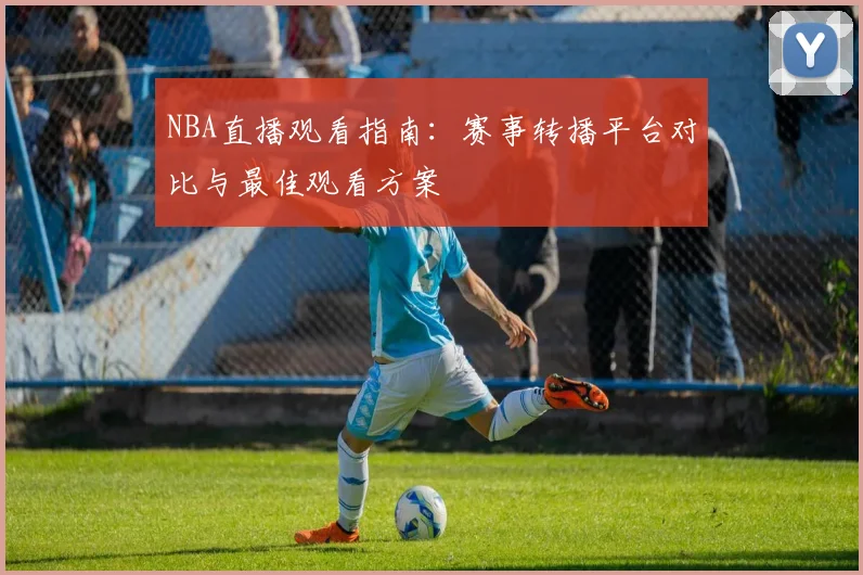 NBA直播观看指南：赛事转播平台对比与最佳观看方案