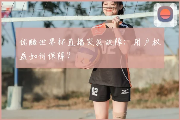 优酷世界杯直播突发故障：用户权益如何保障？