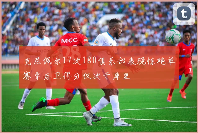 克尼佩尔17次180俱乐部表现惊艳单赛季后卫得分仅次于库里