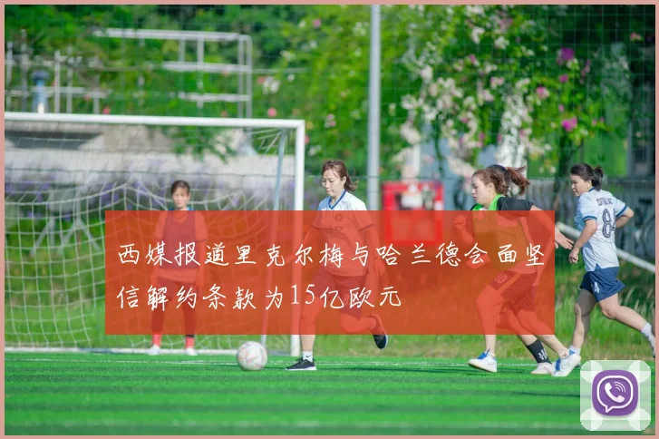 西媒报道里克尔梅与哈兰德会面坚信解约条款为15亿欧元
