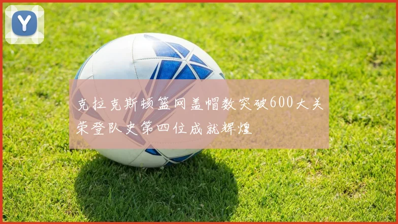 克拉克斯顿篮网盖帽数突破600大关荣登队史第四位成就辉煌