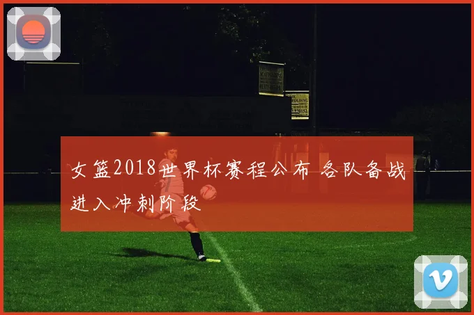 女篮2018世界杯赛程公布 各队备战进入冲刺阶段