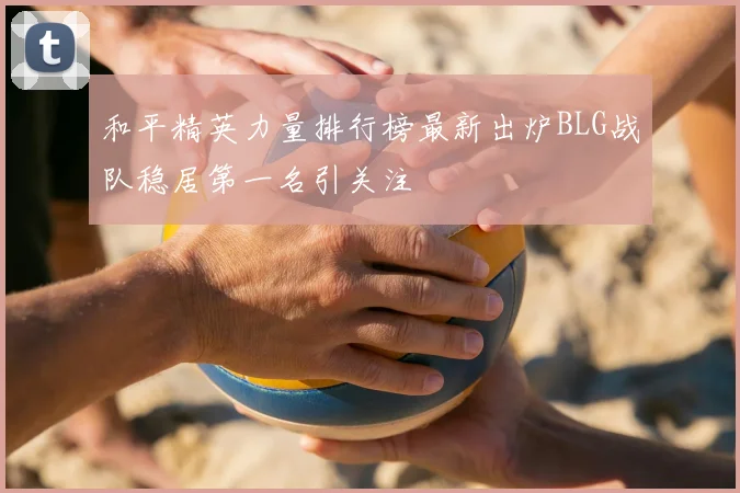 和平精英力量排行榜最新出炉BLG战队稳居第一名引关注