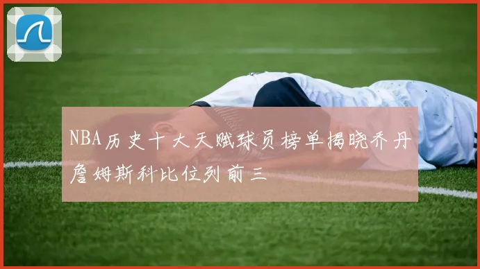 NBA历史十大天赋球员榜单揭晓乔丹詹姆斯科比位列前三