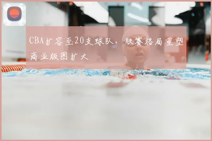 CBA扩容至20支球队,联赛格局重塑商业版图扩大