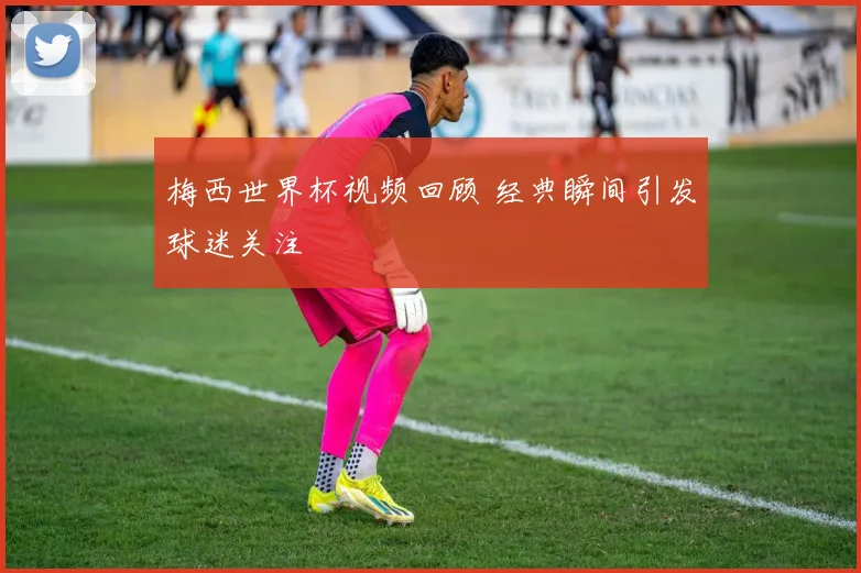 梅西世界杯视频回顾 经典瞬间引发球迷关注