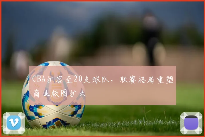 CBA扩容至20支球队,联赛格局重塑商业版图扩大