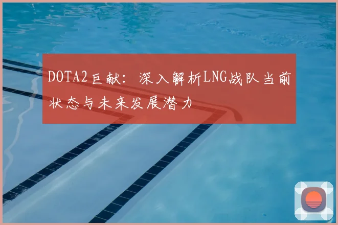 DOTA2巨献：深入解析LNG战队当前状态与未来发展潜力