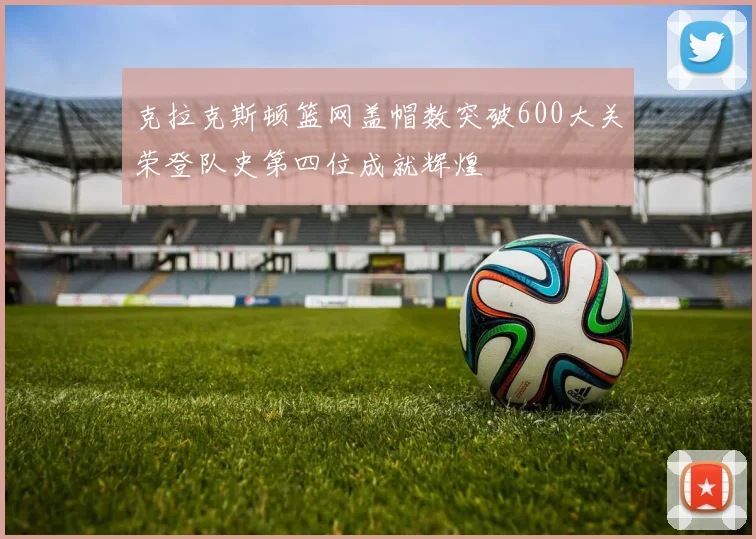 克拉克斯顿篮网盖帽数突破600大关荣登队史第四位成就辉煌