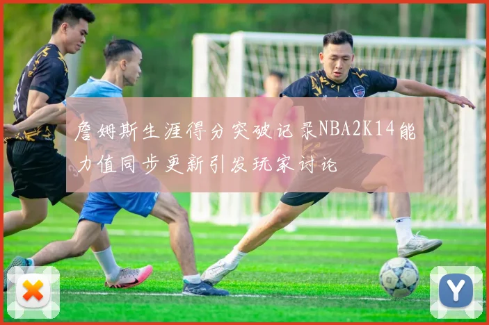 詹姆斯生涯得分突破记录NBA2K14能力值同步更新引发玩家讨论