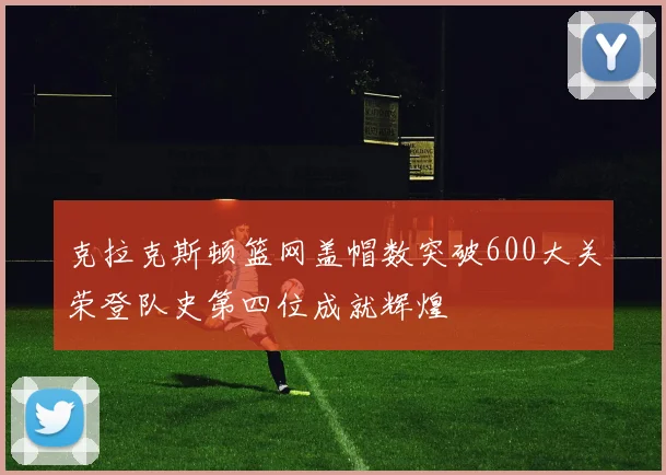 克拉克斯顿篮网盖帽数突破600大关荣登队史第四位成就辉煌