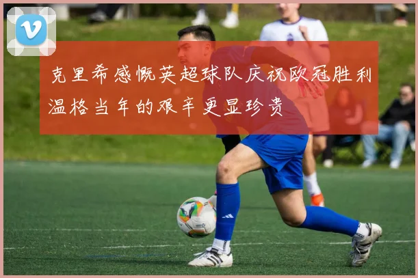 克里希感慨英超球队庆祝欧冠胜利温格当年的艰辛更显珍贵