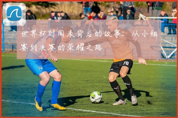 世界杯时间表背后的故事:从小组赛到决赛的荣耀之路