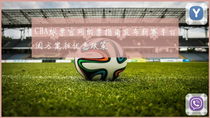 CBA球票官网购票指南发布新赛季订阅方案和优惠政策