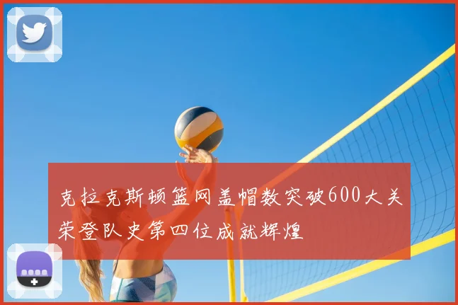 克拉克斯顿篮网盖帽数突破600大关荣登队史第四位成就辉煌