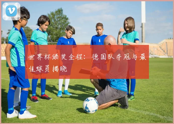 世界杯颁奖全程：德国队夺冠与最佳球员揭晓