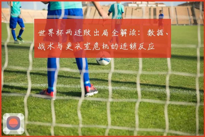 世界杯两连败出局全解读：数据、战术与更衣室危机的连锁反应
