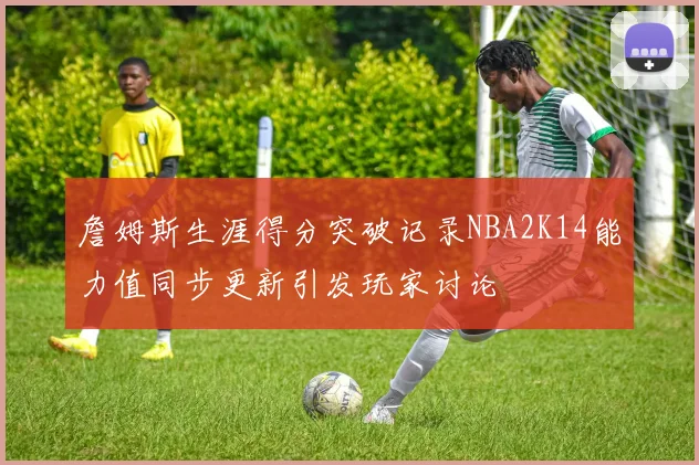 詹姆斯生涯得分突破记录NBA2K14能力值同步更新引发玩家讨论