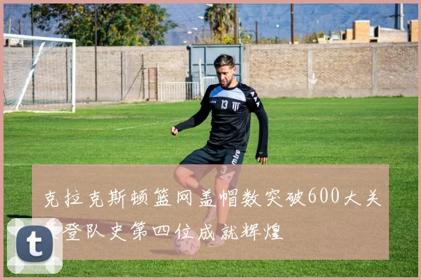 克拉克斯顿篮网盖帽数突破600大关荣登队史第四位成就辉煌