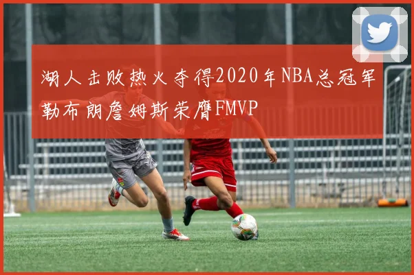 湖人击败热火夺得2020年NBA总冠军勒布朗詹姆斯荣膺FMVP