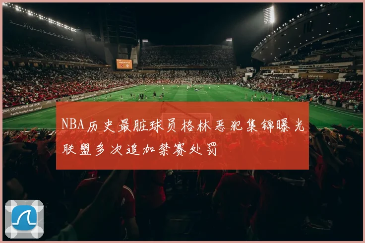 NBA历史最脏球员格林恶犯集锦曝光联盟多次追加禁赛处罚