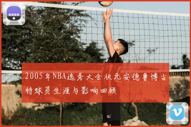 2005年NBA选秀大会状元安德鲁博古特球员生涯与影响回顾