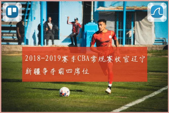2018-2019赛季CBA常规赛收官辽宁新疆争夺前四席位