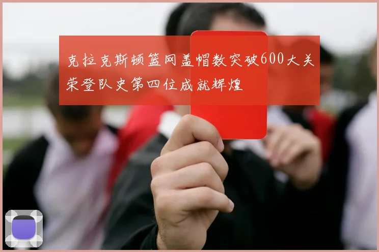 克拉克斯顿篮网盖帽数突破600大关荣登队史第四位成就辉煌