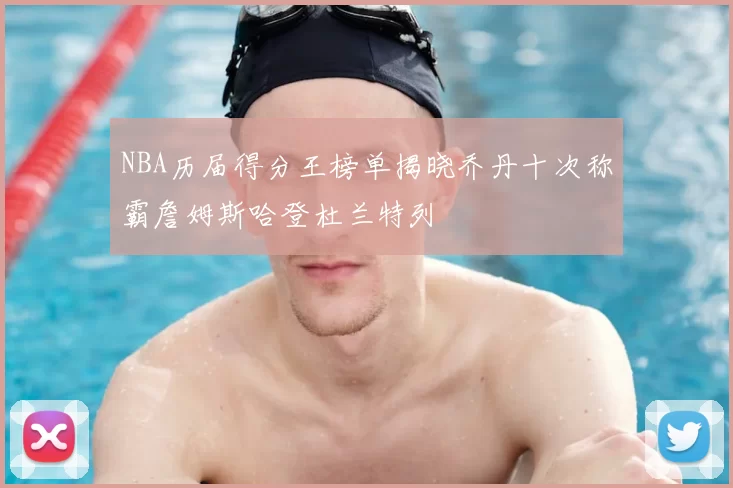 NBA历届得分王榜单揭晓乔丹十次称霸詹姆斯哈登杜兰特列
