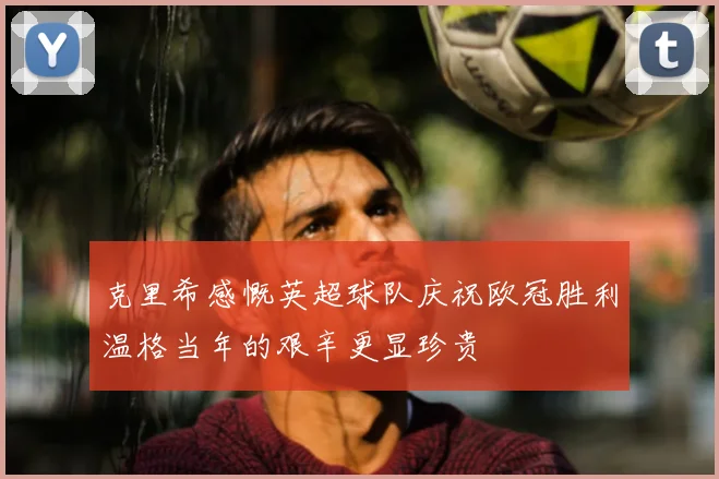 克里希感慨英超球队庆祝欧冠胜利温格当年的艰辛更显珍贵