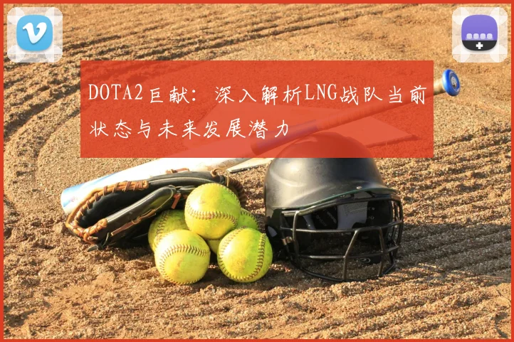 DOTA2巨献：深入解析LNG战队当前状态与未来发展潜力