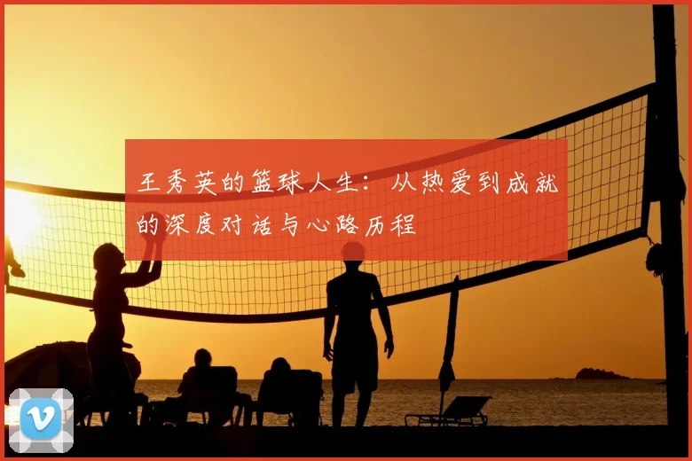 王秀英的篮球人生:从热爱到成就的深度对话与心路历程