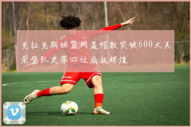 克拉克斯顿篮网盖帽数突破600大关荣登队史第四位成就辉煌