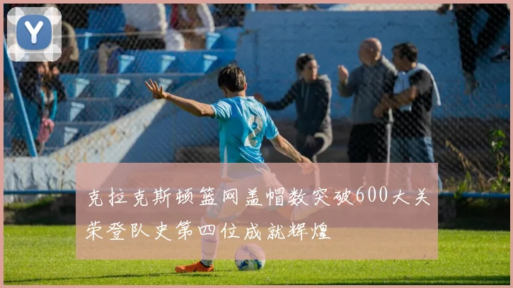 克拉克斯顿篮网盖帽数突破600大关荣登队史第四位成就辉煌