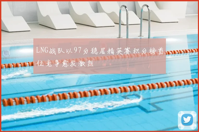 LNG战队以97分稳居精英赛积分榜首位竞争愈发激烈