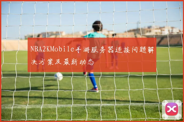 NBA2KMobile手游服务器连接问题解决方案及最新动态
