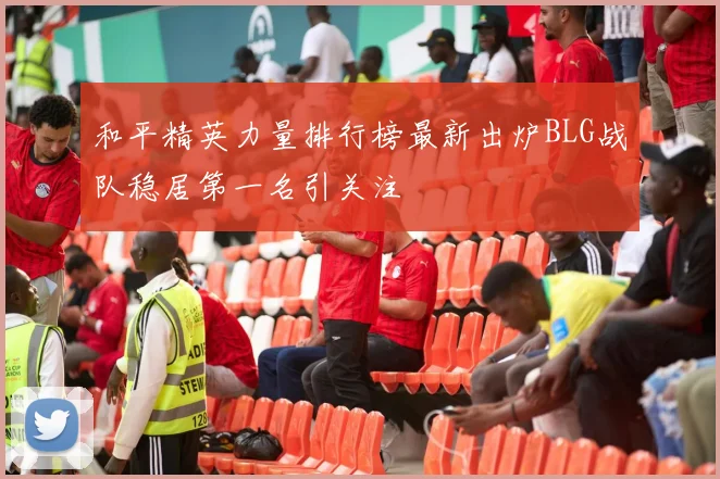 和平精英力量排行榜最新出炉BLG战队稳居第一名引关注