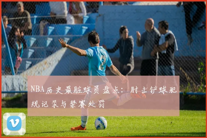 NBA历史最脏球员盘点：肘击铲球犯规记录与禁赛处罚