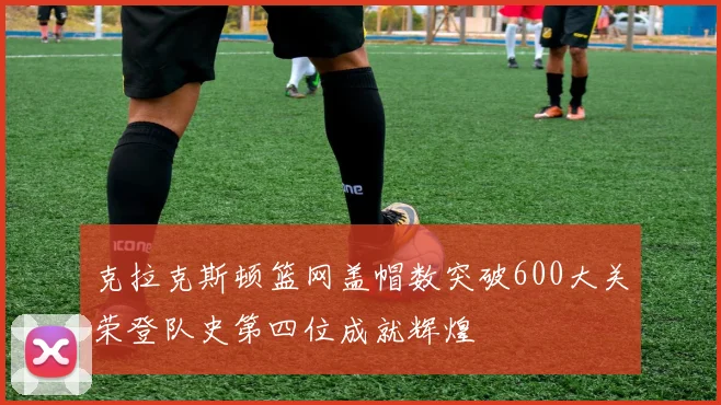 克拉克斯顿篮网盖帽数突破600大关荣登队史第四位成就辉煌