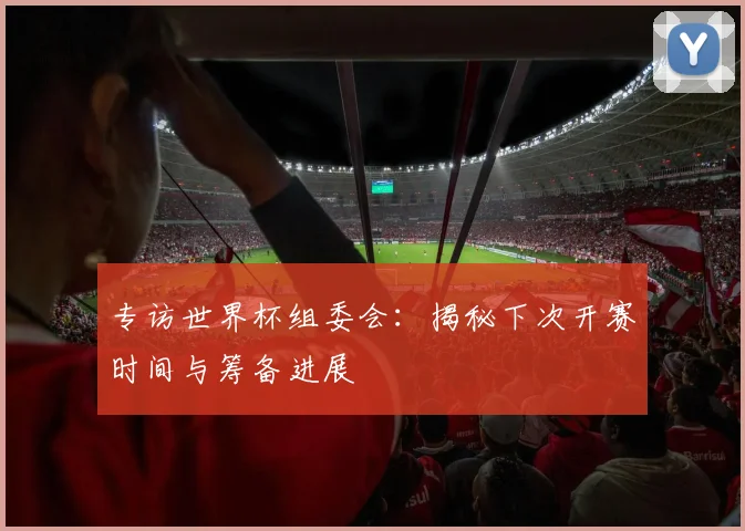 专访世界杯组委会:揭秘下次开赛时间与筹备进展