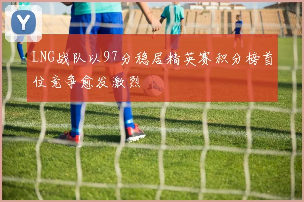 LNG战队以97分稳居精英赛积分榜首位竞争愈发激烈