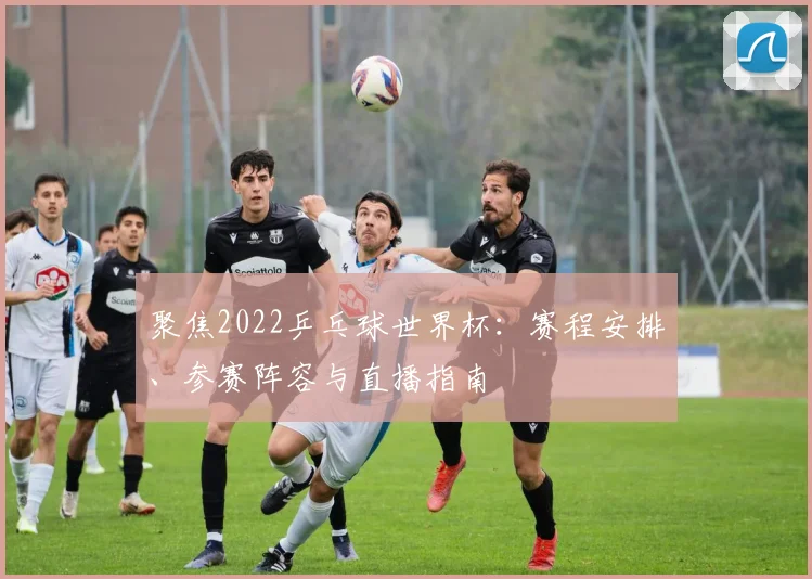 聚焦2022乒乓球世界杯：赛程安排、参赛阵容与直播指南