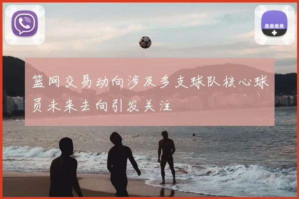 篮网交易动向涉及多支球队核心球员未来去向引发关注