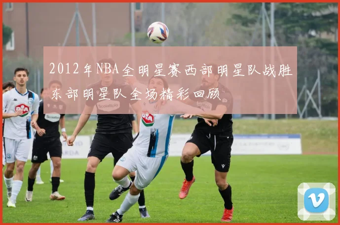 2012年NBA全明星赛西部明星队战胜东部明星队全场精彩回顾
