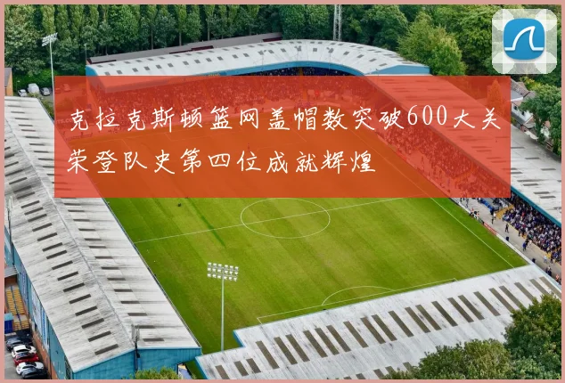 克拉克斯顿篮网盖帽数突破600大关荣登队史第四位成就辉煌